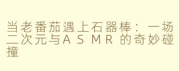 当老番茄遇上石器棒：一场二次元与ASMR的奇妙碰撞