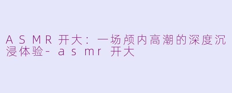 ASMR开大：一场颅内高潮的深度沉浸体验-asmr开大