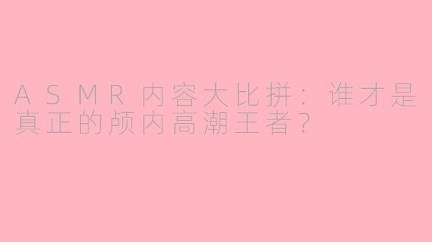 ASMR内容大比拼：谁才是真正的颅内高潮王者？