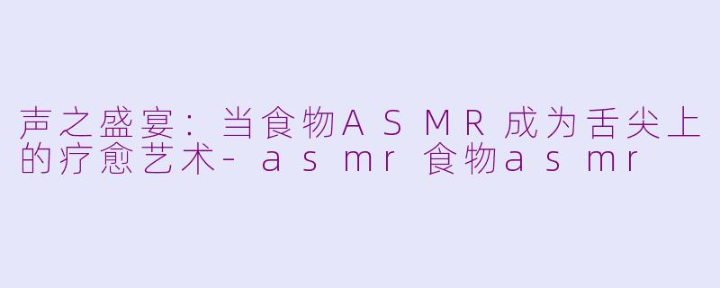 声之盛宴：当食物ASMR成为舌尖上的疗愈艺术-asmr食物asmr