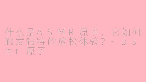 什么是ASMR原子,它如何触发独特的放松体验?-asmr原子