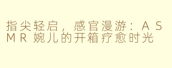指尖轻启,感官漫游:ASMR婉儿的开箱疗愈时光