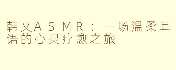 韩文ASMR:一场温柔耳语的心灵疗愈之旅