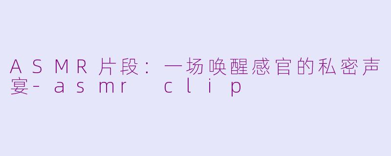 ASMR片段：一场唤醒感官的私密声宴-asmr clip