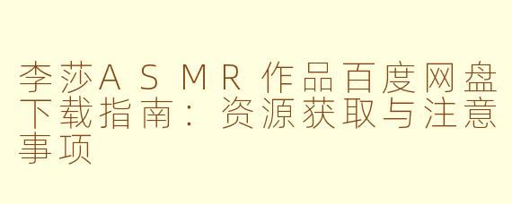 李莎ASMR作品百度网盘下载指南：资源获取与注意事项