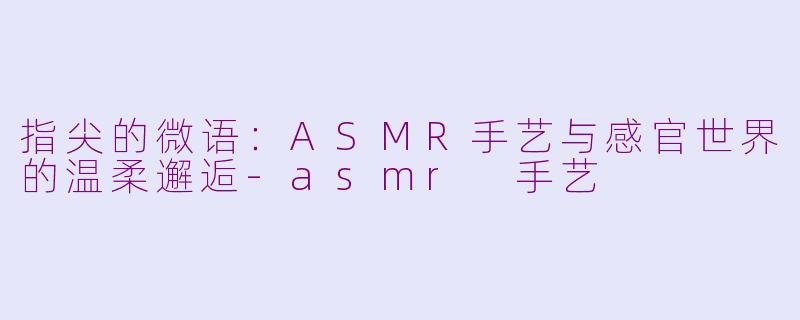 指尖的微语：ASMR手艺与感官世界的温柔邂逅-asmr 手艺