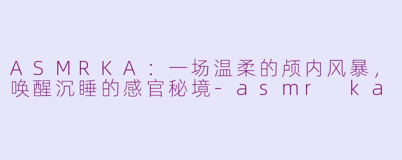 ASMRKA：一场温柔的颅内风暴，唤醒沉睡的感官秘境-asmr ka