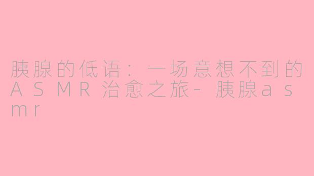 胰腺的低语：一场意想不到的ASMR治愈之旅-胰腺asmr