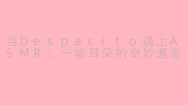 当Despacito遇上ASMR:一场耳朵的奇妙邂逅