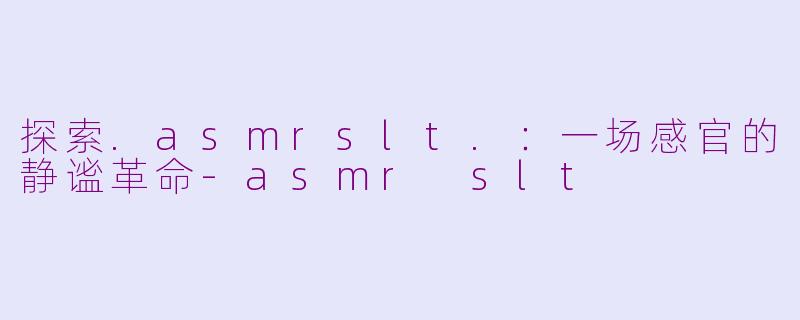 探索.asmrslt.：一场感官的静谧革命-asmr slt