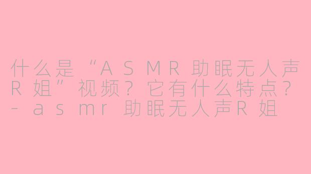 什么是“ASMR助眠无人声R姐”视频?它有什么特点?