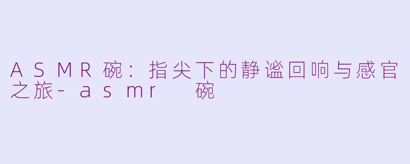 ASMR碗:指尖下的静谧回响与感官之旅-asmr 碗