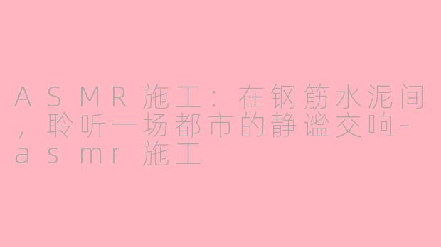 ASMR施工：在钢筋水泥间，聆听一场都市的静谧交响-asmr施工
