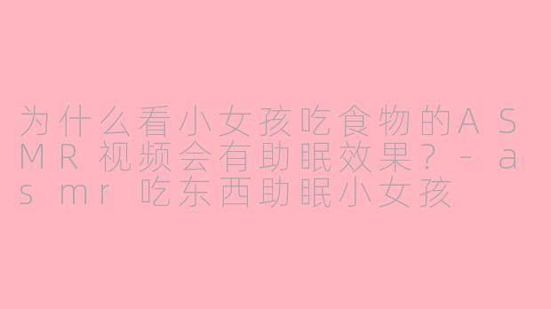 为什么看小女孩吃食物的ASMR视频会有助眠效果?