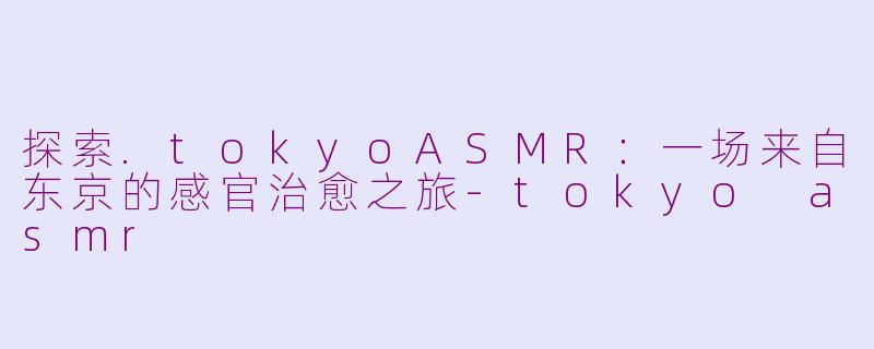 探索.tokyoASMR：一场来自东京的感官治愈之旅-tokyo asmr
