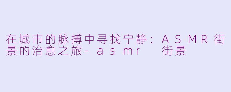 在城市的脉搏中寻找宁静：ASMR街景的治愈之旅-asmr 街景