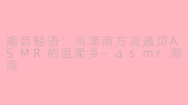 湘音轻语：当湖南方言遇见ASMR的温柔乡-asmr湖南