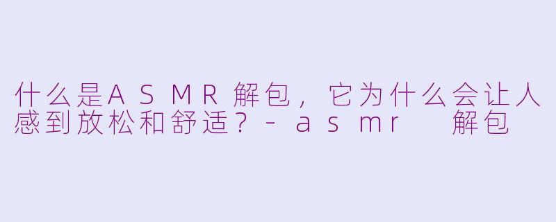 什么是ASMR解包，它为什么会让人感到放松和舒适？-asmr 解包