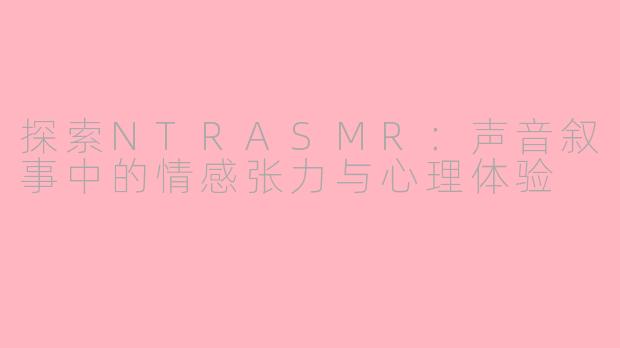 探索NTRASMR:声音叙事中的情感张力与心理体验