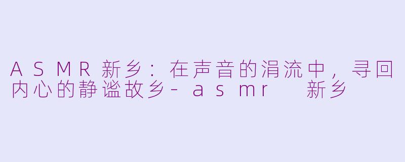 ASMR新乡：在声音的涓流中，寻回内心的静谧故乡-asmr 新乡