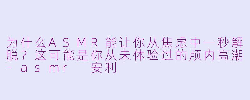 为什么ASMR能让你从焦虑中一秒解脱?这可能是你从未体验过的颅内高潮-asmr 安利