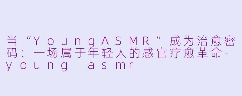 当“YoungASMR”成为治愈密码：一场属于年轻人的感官疗愈革命-young asmr