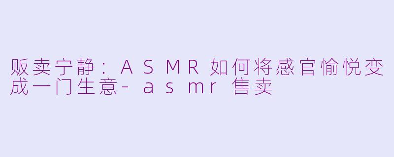 贩卖宁静：ASMR如何将感官愉悦变成一门生意-asmr售卖