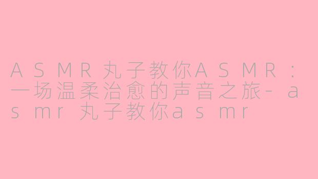 ASMR丸子教你ASMR:一场温柔治愈的声音之旅-asmr丸子教你asmr