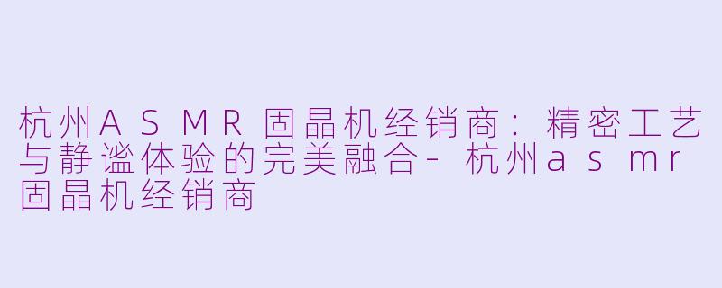 杭州ASMR固晶机经销商:精密工艺与静谧体验的完美融合-杭州asmr固晶机经销商
