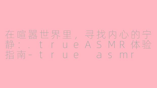 在喧嚣世界里，寻找内心的宁静：.trueASMR体验指南-true asmr