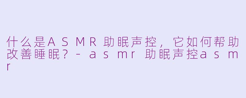 什么是ASMR助眠声控，它如何帮助改善睡眠？-asmr助眠声控asmr