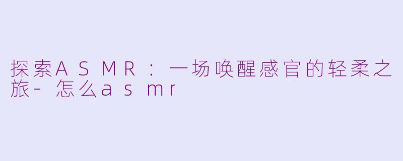 探索ASMR：一场唤醒感官的轻柔之旅-怎么asmr