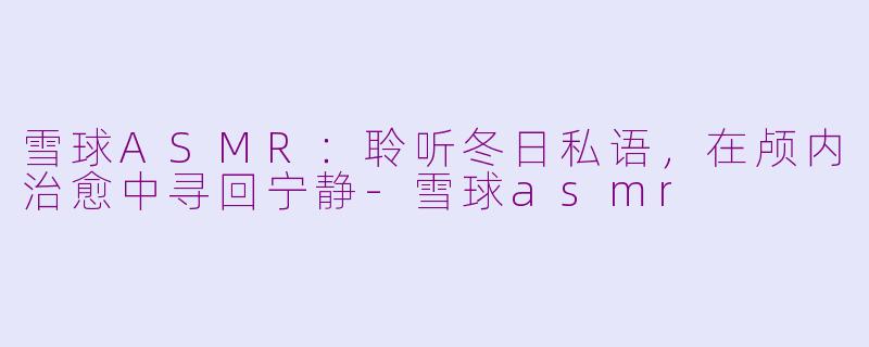 雪球ASMR：聆听冬日私语，在颅内治愈中寻回宁静-雪球asmr