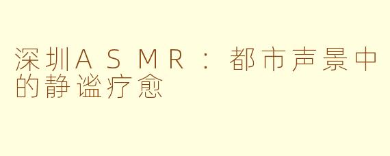 深圳ASMR:都市声景中的静谧疗愈