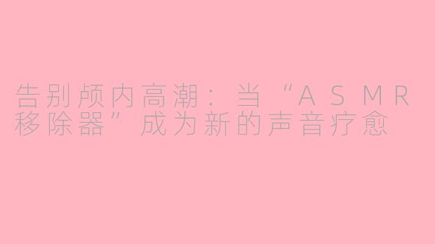 告别颅内高潮：当“ASMR移除器”成为新的声音疗愈
