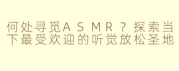 何处寻觅ASMR？探索当下最受欢迎的听觉放松圣地