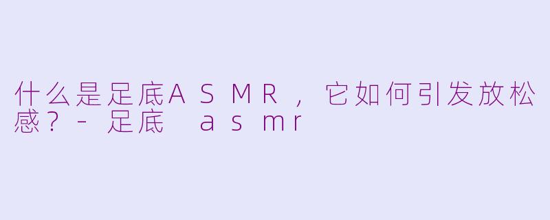 什么是足底ASMR，它如何引发放松感？-足底 asmr