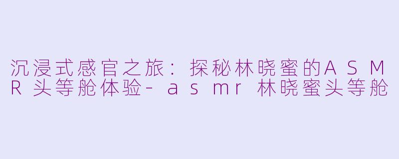 沉浸式感官之旅：探秘林晓蜜的ASMR头等舱体验-asmr林晓蜜头等舱