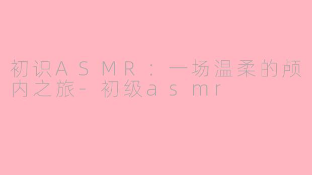 初识ASMR：一场温柔的颅内之旅-初级asmr