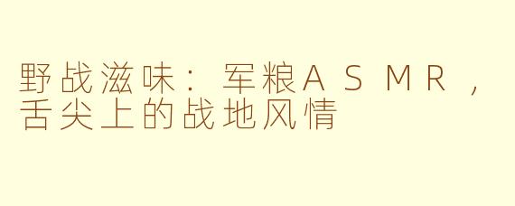野战滋味：军粮ASMR，舌尖上的战地风情