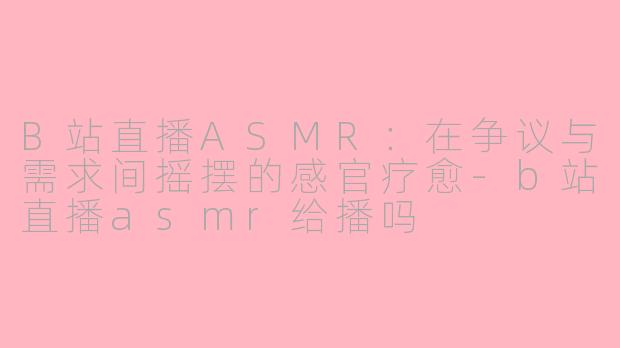 B站直播ASMR：在争议与需求间摇摆的感官疗愈-b站直播asmr给播吗