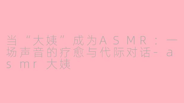 当“大姨”成为ASMR:一场声音的疗愈与代际对话
