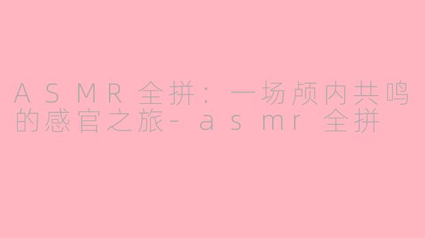 ASMR全拼：一场颅内共鸣的感官之旅-asmr全拼