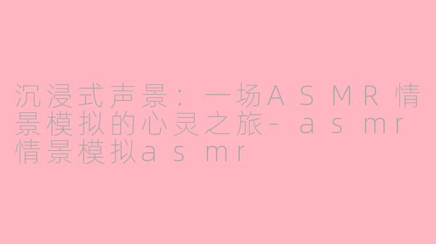 沉浸式声景：一场ASMR情景模拟的心灵之旅-asmr情景模拟asmr