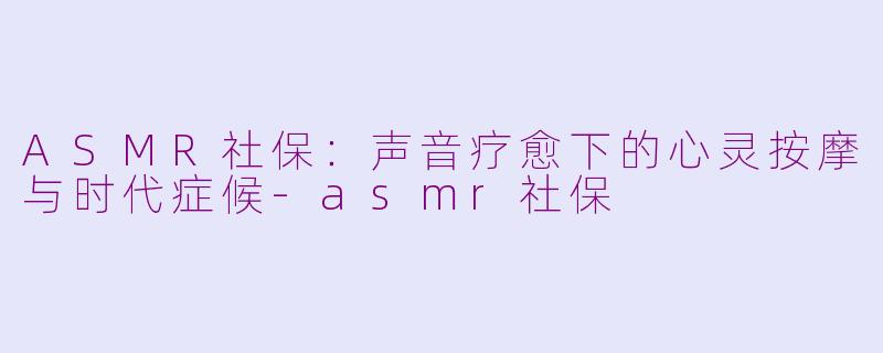 ASMR社保:声音疗愈下的心灵按摩与时代症候-asmr社保
