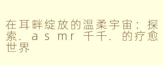 在耳畔绽放的温柔宇宙：探索.asmr千千.的疗愈世界