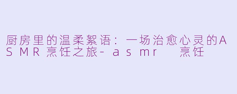 厨房里的温柔絮语：一场治愈心灵的ASMR烹饪之旅-asmr 烹饪