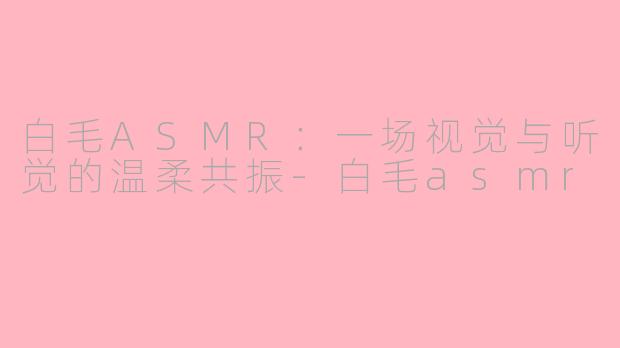 白毛ASMR：一场视觉与听觉的温柔共振-白毛asmr