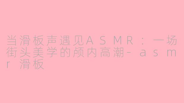当滑板声遇见ASMR:一场街头美学的颅内高潮-asmr滑板