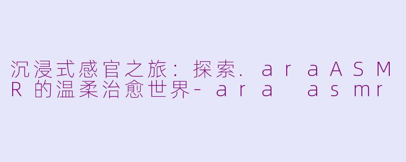 沉浸式感官之旅：探索.araASMR的温柔治愈世界-ara asmr
